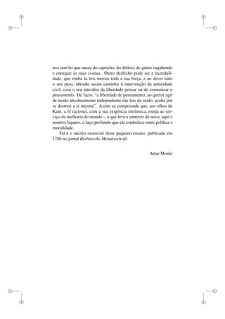 i 
i 
i 
i 
i 
i 
i 
i 
uso sem lei que nasce do capricho, do delírio, do génio vagabundo 
e entregue às suas cismas. Outro desfecho pode ser a increduli-dade, 
que rouba às leis morais toda a sua força, e ao dever todo 
o seu peso, abrindo assim caminho à intervenção da autoridade 
civil, com o seu interdito da liberdade pensar ou de comunicar o 
pensamento. De facto, “a liberdade de pensamento, ao querer agir 
de modo absolutamente independente das leis da razão, acaba por 
se destruir a si mesma”. Assim se compreende que, aos olhos de 
Kant, a fé racional, com a sua exigência intrínseca, esteja ao ser-viço 
da melhoria do mundo – o que leva a entrever de novo, aqui e 
noutros lugares, o laço profundo que ele estabelece entre política e 
moralidade. 
Tal é o núcleo essencial deste pequeno ensaio, publicado em 
1786 no jornal Berlinische Monatsschrift. 
Artur Morão 
 
