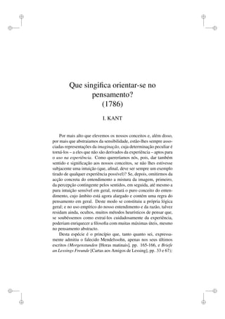 i 
i 
i 
i 
i 
i 
i 
i 
Que singifica orientar-se no 
pensamento? 
(1786) 
I. KANT 
Por mais alto que elevemos os nossos conceitos e, além disso, 
por mais que abstraiamos da sensibilidade, estão-lhes sempre asso-ciadas 
representações da imaginação, cuja determinação peculiar é 
torná-los – a eles que não são derivados da experiência – aptos para 
o uso na experiência. Como quereríamos nós, pois, dar também 
sentido e significação aos nossos conceitos, se não lhes estivesse 
subjacente uma intuição (que, afinal, deve ser sempre um exemplo 
tirado de qualquer experiência possível)? Se, depois, omitirmos da 
acção concreta do entendimento a mistura da imagem, primeiro, 
da percepção contingente pelos sentidos, em seguida, até mesmo a 
pura intuição sensível em geral, restará o puro conceito do enten-dimento, 
cujo âmbito está agora alargado e contém uma regra do 
pensamento em geral. Deste modo se constituiu a própria lógica 
geral; e no uso empírico do nosso entendimento e da razão, talvez 
residam ainda, ocultos, muitos métodos heurísticos de pensar que, 
se soubéssemos como extraí-los cuidadosamente da experiência, 
poderiam enriquecer a filosofia com muitas máximas úteis, mesmo 
no pensamento abstracto. 
Desta espécie é o princípio que, tanto quanto sei, expressa-mente 
admitiu o falecido Mendelssohn, apenas nos seus últimos 
escritos (Morgenstunden [Horas matinais], pp. 165-166, e Briefe 
an Lessings Freunde [Cartas aos Amigos de Lessing], pp. 33 e 67); 
 