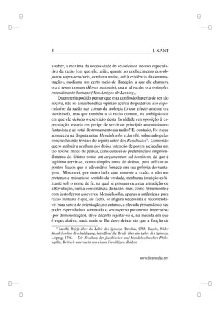 i 
i 
i 
i 
i 
i 
i 
i 
4 I. KANT 
a saber, a máxima da necessidade de se orientar, no uso especula-tivo 
da razão (em que ele, aliás, quanto ao conhecimento dos ob-jectos 
supra-sensíveis, confiava muito, até à evidência da demons-tração), 
mediante um certo meio de direcção, a que ele chamava 
ora o senso comum (Horas matinais), ora a sã razão, ora o simples 
entendimento humano (Aos Amigos de Lessing). 
Quem teria podido pensar que esta confissão haveria de ser tão 
nociva, não só à sua benéfica opinião acerca do poder do uso espe-culativo 
da razão nas coisas da teologia (o que efectivamente era 
inevitável), mas que também a sã razão comum, na ambiguidade 
em que ele deixou o exercício desta faculdade em oposição à es-peculação, 
estaria em perigo de servir de princípio ao entusiasmo 
fantasista e ao total destronamento da razão? E, contudo, foi o que 
aconteceu na disputa entre Mendelssohn e Jacobi, sobretudo pelas 
conclusões não triviais do arguto autor dos Resultados1. Como não 
quero atribuir a nenhum dos dois a intenção de porem a circular um 
tão nocivo modo de pensar, considerarei de preferência o empreen-dimento 
do último como um argumentum ad hominem, de que é 
legítimo servir-se, como simples arma de defesa, para utilizar os 
pontos fracos que o adversário fornece em sua própria desvanta-gem. 
Mostrarei, por outro lado, que somente a razão, e não um 
pretenso e misterioso sentido da verdade, nenhuma intuição esfu-ziante 
sob o nome de fé, na qual se possam enxertar a tradição ou 
a Revelação, sem a consonância da razão, mas, como firmemente e 
com justo fervor asseverou Mendelssohn, apenas a autêntica e pura 
razão humana é que, de facto, se afigura necessária e recomendá-vel 
para servir de orientação; no entanto, a elevada pretensão do seu 
poder especulativo, sobretudo o seu aspecto puramente imperativo 
(por demonstração), deve decerto rejeitar-se e, na medida em que 
é especulativa, nada mais se lhe deve deixar do que a função de 
1 Jacobi, Briefe über die Lehre des Spinoza. Breslau, 1785. Jacobi, Wider 
Mendelssohns Beschuldigung, betreffend die Briefe über die Lehre des Spinoza, 
Leipzig, 1786. – Die Resultate der jacobischen und Mendelssohnschen Philo-sophie, 
Kritisch untersucht von einem Frewilligen. Ibidem 
www.lusosofia.net 
 
