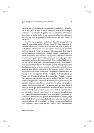 i 
i 
i 
i 
i 
i 
i 
i 
Que significa orientar-se no pensamento? 5 
purificar o conceito da razão comum das contradições, e de defen-der 
as máximas de uma sã razão contra os seus próprios ataques 
sofísticos. – O conceito alargado e mais exactamente determinado 
do orientar-se pode ajudar-nos a expor com clareza a máxima da 
sã razão, nas suas adaptações ao conhecimento dos objectos supra-sensíveis. 
Orientar-se, no genuíno significado da palavra, quer dizer, a 
partir de uma dada região cósmica (uma das quatro em que di-vidimos 
o horizonte) encontrar as restantes, ou seja, o ponto ini-cial. 
Se vejo o Sol no céu e sei que agora é meio-dia, sei encontrar 
o Sul, o Oeste, o Norte e o Oriente. Mas, para esse fim, preciso 
do sentimento de uma diferença quanto ao meu próprio sujeito, a 
saber, a diferença entre a direita e a esquerda. Dou-lhe o nome de 
sentimento porque, exteriormente, estes dois lados não apresentam 
na intuição nenhuma diferença notável. Sem essa faculdade, ao tra-çar 
um círculo, sem a ele referir qualquer diferença dos objectos, 
mas distinguindo todavia o movimento que vai da esquerda para a 
direita daquele que se faz em sentido oposto e determinando assim, 
a priori, uma diferença na posição dos objectos, eu não saberia se 
devia situar o Ocidente à direita ou à esquerda do ponto Sul do ho-rizonte 
e, por conseguinte, deveria completar o círculo através do 
Norte e do Oriente, até chegar de novo ao Sul. Portanto, oriento- 
-me geograficamente em todos os dados objectivos do céu só por 
meio de um princípio subjectivo de diferenciação; e se um dia, por 
milagre, todas as constelações conservassem, umas em relação às 
outras, a mesma configuração e a mesma posição, mas apenas a 
direcção delas, que antes era oriental, se tomasse agora ocidental, 
nenhum olho humano perceberia, na noite estrelada seguinte, a me-nor 
alteração, e mesmo o astrónomo, se só prestasse atenção ao que 
diz e não simultaneamente ao que sente, ficaria inevitavelmente de-sorientado. 
Em seu auxilio, porém, e de modo muito natural, surge 
a faculdade diferenciadora estabelecida pela natureza, mas tornada 
habitual pelo exercício frequente, mediante o sentimento da direita 
e da esquerda; e se fixar os olhos na Estrela Polar, não só notará 
www.lusosofia.net 
 