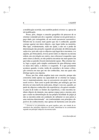 i 
i 
i 
i 
i 
i 
i 
i 
6 I. KANT 
a modificação ocorrida, mas também poderá orientar-se, apesar de 
tal modificação. 
Posso, pois, alargar o conceito geográfico do processo de se 
orientar e entender por ele o seguinte: orientar-se em geral num es-paço 
dado, por conseguinte, de um modo puramente matemático. 
Oriento-me às escuras num quarto que me é conhecido, quando 
consigo agarrar um único objecto, cujo lugar tenho na memória. 
Mas aqui, evidentemente, nada me ajuda, a não ser o poder de 
determinação das posições segundo um princípio de diferenciação 
subjectiva, pois não vejo os objectos cujo lugar devo encontrar, e se 
alguém, por brincadeira, tivesse posto todos os objectos na mesma 
ordem, uns em relação aos outros, mas colocasse à esquerda o que 
antes estava à direita, eu não poderia encontrar-me num quarto em 
que todas as paredes fossem inteiramente iguais. Mas orientar-me-ia, 
logo a seguir, pelo simples sentimento de uma diferença entre 
os meus dois lados, o direito e o esquerdo. É o que justamente 
acontece quando, à noite, tenho de caminhar e de tomar a direc-ção 
correcta em ruas que me são conhecidas, mas nas quais não 
distingo agora casa alguma. 
Posso, por fim, ainda ampliar mais este conceito, porque não 
consistiria então apenas na capacidade de se orientar no espaço, 
isto é, matematicamente, mas no pensamento em geral, isto é, de 
modo teórico. Sem custo se pode adivinhar, por analogia, que isto 
deveria ser uma tarefa da razão pura, dirigir o seu uso, quando, ao 
partir de objectos conhecidos (da experiência), ela quiser estender-se 
para lá de todos os limites da experiência, e não encontra ne-nhum 
objecto da intuição, mas apenas espaço para a mesma; pois 
que a razão na determinação da sua própria faculdade de julgar já 
não se encontra então em condições de submeter os seus juízos a 
uma máxima determinada2 em conformidade com princípios ob-jectivos 
do conhecimento, mas apenas de harmonia com um prin- 
2 Orientar-se no pensamento em geral significa, pois, em virtude da in-suficiência 
dos princípios objectivos da razão, determinar-se no assentimento 
segundo um princípio subjectivo da mesma razão. 
www.lusosofia.net 
 