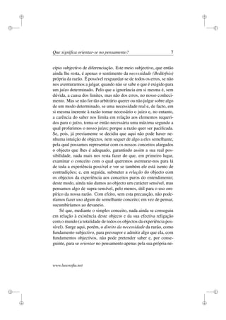 i 
i 
i 
i 
i 
i 
i 
i 
Que significa orientar-se no pensamento? 7 
cípio subjectivo de diferenciação. Este meio subjectivo, que então 
ainda lhe resta, é apenas o sentimento da necessidade (Bedürfnis) 
própria da razão. É possível resguardar-se de todos os erros, se não 
nos aventurarmos a julgar, quando não se sabe o que é exigido para 
um juízo determinado. Pelo que a ignorância em si mesma é, sem 
dúvida, a causa dos limites, mas não dos erros, no nosso conheci-mento. 
Mas se não for tão arbitrário querer ou não julgar sobre algo 
de um modo determinado, se uma necessidade real e, de facto, em 
si mesma inerente à razão tomar necessário o juizo e, no entanto, 
a carência do saber nos limita em relação aos elementos requeri-dos 
para o juízo, toma-se então necessária uma máxima segundo a 
qual proferimos o nosso juízo; porque a razão quer ser pacificada. 
Se, pois, já previamente se decidiu que aqui não pode haver ne-nhuma 
intuição de objectos, nem sequer de algo a eles semelhante, 
pela qual possamos representar com os nossos conceitos alargados 
o objecto que lhes é adequado, garantindo assim a sua real pos-sibilidade, 
nada mais nos resta fazer do que, em primeiro lugar, 
examinar o conceito com o qual queremos aventurar-nos para lá 
de toda a experiência possível e ver se também ele está isento de 
contradições; e, em seguida, submeter a relação do objecto com 
os objectos da experiência aos conceitos puros do entendimento; 
deste modo, ainda não damos ao objecto um carácter sensível, mas 
pensamos algo de supra-sensível, pelo menos, útil para o uso em-pírico 
da nossa razão. Com efeito, sem esta precaução, não pode-ríamos 
fazer uso algum de semelhante conceito; em vez de pensar, 
sucumbiríamos ao devaneio. 
Só que, mediante o simples conceito, nada ainda se conseguiu 
em relação à existência deste objecto e da sua efectiva religação 
com o mundo (a totalidade de todos os objectos da experiência pos-sível). 
Surge aqui, porém, o direito da necessidade da razão, como 
fundamento subjectivo, para pressupor e admitir algo que ela, com 
fundamentos objectivos, não pode pretender saber e, por conse-guinte, 
para se orientar no pensamento apenas pela sua própria ne-www. 
lusosofia.net 
 