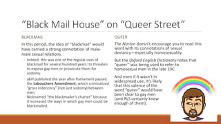 “Black Mail House” on “Queer Street”
BLACKMAIL
In this period, the idea of “blackmail” would
have carried a strong connotation of male-
male sexual relations.
◦ Indeed, this was one of the regular uses of
blackmail for several hundred years: to threaten
to expose gay men or prosecute them for
sodomy.
◦ J&H published the year after Parliament passed
the Labouchere Amendment, which criminalized
“gross indecency” (not just sodomy) between
men.
Nicknamed “the blackmailer’s charter” because
it increased the ways in which gay men could be
blackmailed.
QUEER
The Norton doesn’t encourage you to read this
word with its connotations of sexual
deviancy—especially homosexuality.
But the Oxford English Dictionary notes that
“queer” was being used to refer to
homosexual men in the late 19C.
And even if it wasn’t in
widespread use, it’s likely
that this valence of the
word “queer” would have
been clear to gay men
(and RLS certainly knew
enough of them).
 