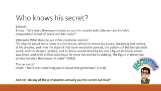 Who knows his secret?
Enfield?
Emma: “Why does Stevenson choose to start his novella with Utterson and Enfield's
conversation about Dr. Jekyll and Mr. Hyde?”
Utterson? What does he see in his insomniac visions?
“Or else he would see a room in a rich house, where his friend lay asleep, dreaming and smiling
at his dreams; and then the door of that room would be opened, the curtains of the bed plucked
apart, and the sleeper recalled, and lo! there would stand by his side a figure to whom power
was given, and even at that dead hour, he must rise and do its bidding. The figure in these two
phases haunted the lawyer all night” (1683).
The servants?
Poole: “There was something queer about that gentleman” (1700).
And yet, do any of these characters actually say this secret out loud?
 