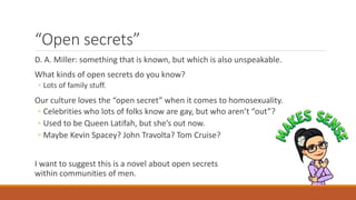 “Open secrets”
D. A. Miller: something that is known, but which is also unspeakable.
What kinds of open secrets do you know?
◦ Lots of family stuff.
Our culture loves the “open secret” when it comes to homosexuality.
◦ Celebrities who lots of folks know are gay, but who aren’t “out”?
◦ Used to be Queen Latifah, but she’s out now.
◦ Maybe Kevin Spacey? John Travolta? Tom Cruise?
I want to suggest this is a novel about open secrets
within communities of men.
 