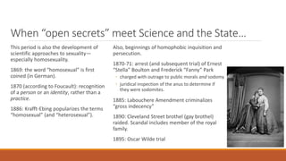 When “open secrets” meet Science and the State…
This period is also the development of
scientific approaches to sexuality—
especially homosexuality.
1869: the word “homosexual” is first
coined (in German).
1870 (according to Foucault): recognition
of a person or an identity, rather than a
practice.
1886: Krafft-Ebing popularizes the terms
“homosexual” (and “heterosexual”).
Also, beginnings of homophobic inquisition and
persecution.
1870-71: arrest (and subsequent trial) of Ernest
“Stella” Boulton and Frederick “Fanny” Park
◦ charged with outrage to public morals and sodomy
◦ juridical inspection of the anus to determine if
they were sodomites.
1885: Labouchere Amendment criminalizes
“gross indecency”
1890: Cleveland Street brothel (gay brothel)
raided. Scandal includes member of the royal
family.
1895: Oscar Wilde trial
 