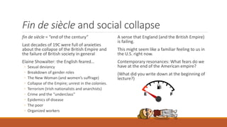 Fin de siècle and social collapse
fin de siècle = “end of the century”
Last decades of 19C were full of anxieties
about the collapse of the British Empire and
the failure of British society in general
Elaine Showalter: the English feared…
◦ Sexual deviancy
◦ Breakdown of gender roles
◦ The New Woman (and women’s suffrage)
◦ Collapse of the Empire; unrest in the colonies.
◦ Terrorism (Irish nationalists and anarchists)
◦ Crime and the “underclass”
◦ Epidemics of disease
◦ The poor
◦ Organized workers
A sense that England (and the British Empire)
is failing.
This might seem like a familiar feeling to us in
the U.S. right now.
Contemporary resonances: What fears do we
have at the end of the American empire?
(What did you write down at the beginning of
lecture?)
 