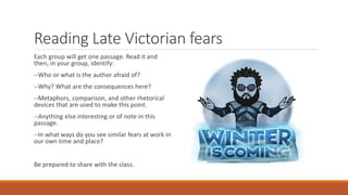 Reading Late Victorian fears
Each group will get one passage. Read it and
then, in your group, identify:
--Who or what is the author afraid of?
--Why? What are the consequences here?
--Metaphors, comparison, and other rhetorical
devices that are used to make this point.
--Anything else interesting or of note in this
passage.
--In what ways do you see similar fears at work in
our own time and place?
Be prepared to share with the class.
 