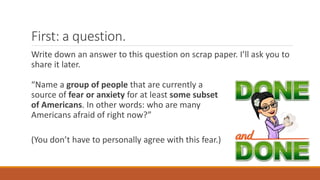 First: a question.
Write down an answer to this question on scrap paper. I’ll ask you to
share it later.
“Name a group of people that are currently a
source of fear or anxiety for at least some subset
of Americans. In other words: who are many
Americans afraid of right now?”
(You don’t have to personally agree with this fear.)
 