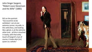 John Singer Sargent,
“Robert Louis Stevenson
and His Wife” (1885)
RLS on the portrait:
“too eccentric to be
exhibited. I am at one
extreme corner; my wife, in
this wild dress, and looking
like a ghost, is at the extreme
other end… all this is touched
in lovely, with that witty
touch of Sargent’s; but of
course, it looks dam [sic]
queer as a whole.”
 