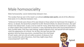Male homosociality
Male homosociality: social relationships between men.
The London that we see in this novel is an almost entirely male world, and all of the affection
that exists in it is affection between men.
“[Utterson’s] friends were those of his own blood or those whom he had known the longest [...].
Hence, no doubt, the bond that united him to Mr. Richard Enfield, his distant kinsman, the well-
known man about town. It was a nut to crack for many, what these two could see in each other,
or what subject they could find in common. It was reported by those who encountered them in
their Sunday walks, that they said nothing, looked singularly dull, and would hail with obvious
relief the appearance of a friend. For all that, the two men put the
greatest store by these excursions, counted them the chief jewel
of each week, and not only set aside occasions of pleasure, but
even resisted the calls of business, that they might enjoy them
unaccompanied” (1677-78).
 