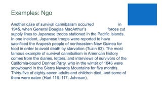 Examples: Ngo
Another case of survival cannibalism occurred in
1945, when General Douglas MacArthur’s forces cut
supply lines to Japanese troops stationed in the Pacific Islands.
In one incident, Japanese troops were reported to have
sacrificed the Arapesh people of northeastern New Guinea for
food in order to avoid death by starvation (Tuzin 63). The most
famous example of survival cannibalism in American history
comes from the diaries, letters, and interviews of survivors of the
California-bound Donner Party, who in the winter of 1846 were
snowbound in the Sierra Nevada Mountains for five months.
Thirty-five of eighty-seven adults and children died, and some of
them were eaten (Hart 116–117; Johnson).
 