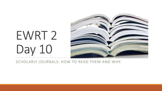 EWRT 2
Day 10
SCHOLARLY JOURNALS: HOW TO READ THEM AND WHY.
 