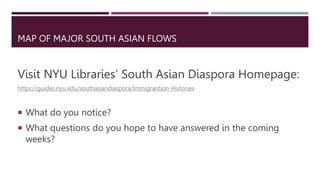 MAP OF MAJOR SOUTH ASIAN FLOWS
Visit NYU Libraries’ South Asian Diaspora Homepage:
https://guides.nyu.edu/southasiandiaspora/Immigrantion-Histories
 What do you notice?
 What questions do you hope to have answered in the coming
weeks?
 