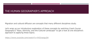 THE HUMAN GEOGRAPHER’S APPROACH
Migration and cultural diffusion are concepts that many different disciplines study.
Let’s wrap up our introductory exploration of these concepts by watching Crash Course
Geography’s “Race, Ethnicity, and the Cultural Landscape” to get a look at one discipline’s
approach to applying these topics.
https://www.youtube.com/watch?v=lVGJxaogu5A
 