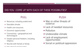DID YOU COME UP WITH EACH OF THESE POSSIBILITIES?
PULL
 Resources, including arable land
 Desirable climate
 Health care resources
 Economic opportunities
 Connectivity – geographical and
technological
 Greater personal freedom, including
religious
 Reunite with friends or family
PUSH
 War or other threats of
violence
 Lack of needed resources
 Pollution
 Undesirable climate
 Lack of employment
opportunities
 Social or political oppression
 