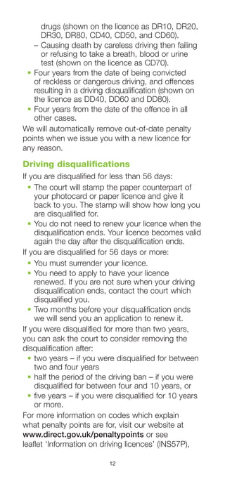 12
drugs (shown on the licence as DR10, DR20,
DR30, DR80, CD40, CD50, and CD60).
–	Causing death by careless driving then failing
or refusing to take a breath, blood or urine
test (shown on the licence as CD70).
•	Four years from the date of being convicted
of reckless or dangerous driving, and offences
resulting in a driving disqualification (shown on
the licence as DD40, DD60 and DD80).
•	Four years from the date of the offence in all
other cases.
We will automatically remove out-of-date penalty
points when we issue you with a new licence for
any reason.
Driving disqualifications
If you are disqualified for less than 56 days:
•	The court will stamp the paper counterpart of
your photocard or paper licence and give it
back to you. The stamp will show how long you
are disqualified for.
•	You do not need to renew your licence when the
disqualification ends. Your licence becomes valid
again the day after the disqualification ends.
If you are disqualified for 56 days or more:
•	You must surrender your licence.
•	You need to apply to have your licence
renewed. If you are not sure when your driving
disqualification ends, contact the court which
disqualified you.
•	Two months before your disqualification ends
we will send you an application to renew it.
If you were disqualified for more than two years,
you can ask the court to consider removing the
disqualification after:
•	two years – if you were disqualified for between
two and four years
•	half the period of the driving ban – if you were
disqualified for between four and 10 years, or
•	five years – if you were disqualified for 10 years
or more.
For more information on codes which explain
what penalty points are for, visit our website at
www.direct.gov.uk/penaltypoints or see
leaflet ‘Information on driving licences’ (INS57P),
 