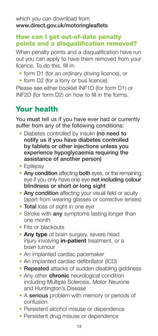 13
which you can download from
www.direct.gov.uk/motoringleaflets
How can I get out-of-date penalty
points and a disqualification removed?
When penalty points and a disqualification have run
out you can apply to have them removed from your
licence. To do this, fill in:
•	form D1 (for an ordinary driving licence), or
•	form D2 (for a lorry or bus licence).
Please see either booklet INF1D (for form D1) or
INF2D (for form D2) on how to fill in the forms.
Your health
You must tell us if you have ever had or currently
suffer from any of the following conditions:
•	Diabetes controlled by insulin (no need to
notify us if you have diabetes controlled
by tablets or other injections unless you
experience hypoglycaemia requiring the
assistance of another person)
•	Epilepsy
•	Any condition affecting both eyes, or the remaining
eye if you only have one eye not including colour
blindness or short or long sight
•	Any condition affecting your visual field or acuity
(apart from wearing glasses or corrective lenses)
•	Total loss of sight in one eye
•	Stroke with any symptoms lasting longer than
one month
•	Fits or blackouts
•	Any type of brain surgery, severe head
injury involving in-patient treatment, or a
brain tumour
•	An implanted cardiac pacemaker
•	An implanted cardiac defibrillator (ICD)
•	Repeated attacks of sudden disabling giddiness
•	Any other chronic neurological condition
including Multiple Sclerosis, Motor Neurone
and Huntington’s Disease
•	A serious problem with memory or periods of
confusion
•	Persistent alcohol misuse or dependence
•	Persistent drug misuse or dependence
 