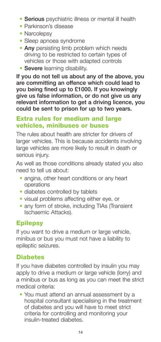 14
•	Serious psychiatric illness or mental ill health
•	Parkinson’s disease
•	Narcolepsy
•	Sleep apnoea syndrome
•	Any persisting limb problem which needs
driving to be restricted to certain types of
vehicles or those with adapted controls
•	Severe learning disability.
If you do not tell us about any of the above, you
are committing an offence which could lead to
you being fined up to £1000. If you knowingly
give us false information, or do not give us any
relevant information to get a driving licence, you
could be sent to prison for up to two years.
Extra rules for medium and large
vehicles, minibuses or buses
The rules about health are stricter for drivers of
larger vehicles. This is because accidents involving
large vehicles are more likely to result in death or
serious injury.
As well as those conditions already stated you also
need to tell us about:
•	angina, other heart conditions or any heart
operations
•	diabetes controlled by tablets
•	visual problems affecting either eye, or
•	any form of stroke, including TIAs (Transient
Ischaemic Attacks).
Epilepsy
If you want to drive a medium or large vehicle,
minibus or bus you must not have a liability to
epileptic seizures.
Diabetes
If you have diabetes controlled by insulin you may
apply to drive a medium or large vehicle (lorry) and
a minibus or bus as long as you can meet the strict
medical criteria:
•	You must attend an annual assessment by a
hospital consultant specialising in the treatment
of diabetes and you will have to meet strict
criteria for controlling and monitoring your
insulin-treated diabetes.
 