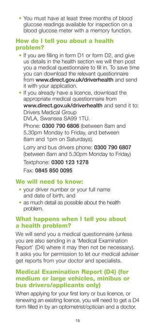 15
•	You must have at least three months of blood
glucose readings available for inspection on a
blood glucose meter with a memory function.
How do I tell you about a health
problem?
•	If you are filling in form D1 or form D2, and give
us details in the health section we will then post
you a medical questionnaire to fill in. To save time
you can download the relevant questionnaire
from www.direct.gov.uk/driverhealth and send
it with your application.
•	If you already have a licence, download the
appropriate medical questionnaire from
www.direct.gov.uk/driverhealth and send it to:
Drivers Medical Group
DVLA, Swansea SA99 1TU.
Phone: 0300 790 6806 (between 8am and
5.30pm Monday to Friday, and between
8am and 1pm on Saturdays).
Lorry and bus drivers phone: 0300 790 6807
(between 8am and 5.30pm Monday to Friday)
Textphone: 0300 123 1278
Fax: 0845 850 0095
We will need to know:
•	your driver number or your full name
and date of birth, and
•	as much detail as possible about the health
problem.
What happens when I tell you about
a health problem?
We will send you a medical questionnaire (unless
you are also sending in a ‘Medical Examination
Report’ (D4) where it may then not be necessary).
It asks you for permission to let our medical adviser
get reports from your doctor and specialists.
Medical Examination Report (D4) (for
medium or large vehicles, minibus or
bus drivers/applicants only)
When applying for your first lorry or bus licence, or
renewing an existing licence, you will need to get a D4
form filled in by an optometrist/optician and a doctor.
 