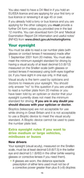 16
You also need to have a D4 filled in if you hold an
EU/EEA licence and are applying for your first lorry or
bus licence or renewing it at age 45 or over.
If you already hold a lorry or bus licence and you are
applying for the other category you must provide a
further D4 form unless you provided one in the last
12 months. You can download form D4 and ‘Medical
Examination Report D4 Information and useful notes’
(INF4D) from www.direct.gov.uk/motoringforms
Your eyesight
You must be able to read a car number plate (with
glasses or contact lenses if necessary) made after
1 September 2001 from 20 metres. You must also
meet the minimum eyesight standard for driving by
having a visual acuity of at least decimal 0.5 (6/12)
measured on the Snellen scale (with glasses or
contact lenses if necessary) using both eyes together
(or, if you have sight in one eye only, in that eye).
Visual acuity is the term used by opticians and
doctors to measure your eyesight. You should
only answer “no” to this question if you are unable
to read a number plate from 20 metres or you
have been told by an optician or doctor that your
eyesight currently does not meet the minimum
standard for driving. If you are in any doubt you
should discuss with your optician or doctor.
Bioptics (telescope) are not acceptable for use
while driving in Great Britain and it is not acceptable
to use a Bioptic device to meet the visual acuity
standard. A Bioptic device cannot be used to pass
the number plate test.
Extra eyesight rules if you want to
drive medium or large vehicles,
minibuses or buses
New drivers
Your eyesight (visual acuity), measured on the Snellen
scale, must be at least decimal 0.8 (6/7.5) in the better
eye and decimal 0.1 (6/60) in the other (while wearing
glasses or corrective lenses if you need them).
•	If glasses are worn, the distance spectacle
prescription of either lens used must not be of
a corrective power greater than plus 8 (+8) dioptres
 