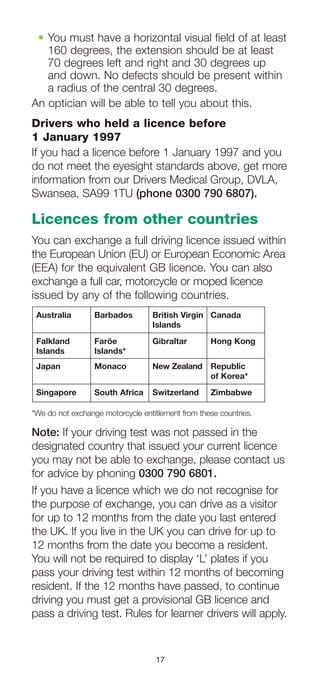 17
•	You must have a horizontal visual field of at least
160 degrees, the extension should be at least
70 degrees left and right and 30 degrees up
and down. No defects should be present within
a radius of the central 30 degrees.
An optician will be able to tell you about this.
Drivers who held a licence before
1 January 1997
If you had a licence before 1 January 1997 and you
do not meet the eyesight standards above, get more
information from our Drivers Medical Group, DVLA,
Swansea, SA99 1TU (phone 0300 790 6807).
Licences from other countries
You can exchange a full driving licence issued within
the European Union (EU) or European Economic Area
(EEA) for the equivalent GB licence. You can also
exchange a full car, motorcycle or moped licence
issued by any of the following countries.
Australia	 Barbados	 British Virgin	 Canada
		Islands
Falkland	 Faröe	 Gibraltar	 Hong Kong
Islands	Islands*
Japan	 Monaco	 New Zealand	 Republic
			of Korea*
Singapore	 South Africa	 Switzerland	 Zimbabwe
*We do not exchange motorcycle entitlement from these countries.
Note: If your driving test was not passed in the
designated country that issued your current licence
you may not be able to exchange, please contact us
for advice by phoning 0300 790 6801.
If you have a licence which we do not recognise for
the purpose of exchange, you can drive as a visitor
for up to 12 months from the date you last entered
the UK. If you live in the UK you can drive for up to
12 months from the date you become a resident.
You will not be required to display ‘L’ plates if you
pass your driving test within 12 months of becoming
resident. If the 12 months have passed, to continue
driving you must get a provisional GB licence and
pass a driving test. Rules for learner drivers will apply.
 