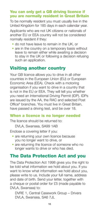 18
You can only get a GB driving licence if
you are normally resident in Great Britain
To be normally resident you must usually live in the
United Kingdom for 185 days in each calendar year.
Applicants who are not UK citizens or nationals of
another EU or EEA country will not be considered
normally resident if they:
•	do not have leave to remain in the UK, or
•	are in the country on a temporary basis without
leave to remain either while awaiting a decision
to stay in the UK or following a decision refusing
such an application.
Visiting another country
Your GB licence allows you to drive in all other
countries in the European Union (EU) or European
Economic Area (EEA). Check with a motoring
organisation if you want to drive in a country that
is not in the EU or EEA. They will tell you whether
you need an International Driving Permit (IDP). IDPs
are issued by the AA, the RAC and selected Post
Office®
branches. You must live in Great Britain,
have passed a driving test, and be over 18.
When a licence is no longer needed
The licence should be returned to:
DVLA, Swansea, SA99 1AB
Enclose a covering letter if you:
•	are returning your own licence because
you no longer want to drive, or
•	are returning the licence of someone who no
longer wants to drive or who has died.	
The Data Protection Act and you
The Data Protection Act 1998 gives you the right to
be told what information we hold about you. If you
want to know what information we hold about you,
please write to us. Include your full name, address
and date of birth. Send your letter, together with
a cheque or postal order for £5 (made payable to
DVLA, Swansea) to:
DVRE 1, Central Casework Group – Drivers
DVLA, Swansea, SA6 7JL
 