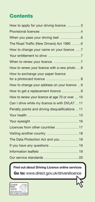 Contents
How to apply for your driving licence ..........................3
Provisional licences ........................................................................4
When you pass your driving test ......................................6
The Road Traffic (New Drivers) Act 1995 .................6
How to change your name on your licence ..........7
Your entitlement to drive ...........................................................7
When to renew your licence ..................................................7
How to renew your licence with a new photo ........8
How to exchange your paper licence
for a photocard licence ..............................................................8
How to change your address on your licence ......9
How to get a replacement licence ..................................9
How to renew your licence at age 70 or over ........ 10
Can I drive while my licence is with DVLA? ...... 11
Penalty points and driving disqualifications ...... 11
Your health ........................................................................................... 13
Your eyesight .................................................................................... 16
Licences from other countries ........................................ 17
Visiting another country ......................................................... 18
The Data Protection Act and you ................................. 18
If you have any questions .................................................... 19
Information leaflets ..................................................................... 19
Our service standards ............................................................. 20
Find out about Driving Licence online services
Go to: www.direct.gov.uk/driverslicence
16570
 