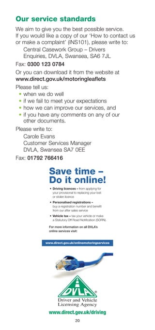 20
Our service standards
We aim to give you the best possible service.
If you would like a copy of our ‘How to contact us
or make a complaint’ (INS101), please write to:
Central Casework Group – Drivers
Enquiries, DVLA, Swansea, SA6 7JL
Fax: 0300 123 0784
Or you can download it from the website at
www.direct.gov.uk/motoringleaflets
Please tell us:
•	when we do well
•	if we fail to meet your expectations
•	how we can improve our services, and
•	if you have any comments on any of our
other documents.
Please write to:
Carole Evans
Customer Services Manager
DVLA, Swansea SA7 0EE
Fax: 01792 766416
www.direct.gov.uk/driving
Save time –
Do it online!
•	 Driving	licences	– from applying for
your provisional to replacing your lost
or stolen licence
•	 Personalised	registrations	–	
buy a registration number and benefit
from our after sales service
•	 Vehicle	tax	– tax your vehicle or make
a Statutory Off Road Notification (SORN).
For more information on all DVLA’s
online services visit:
www.direct.gov.uk/onlinemotoringservices
 