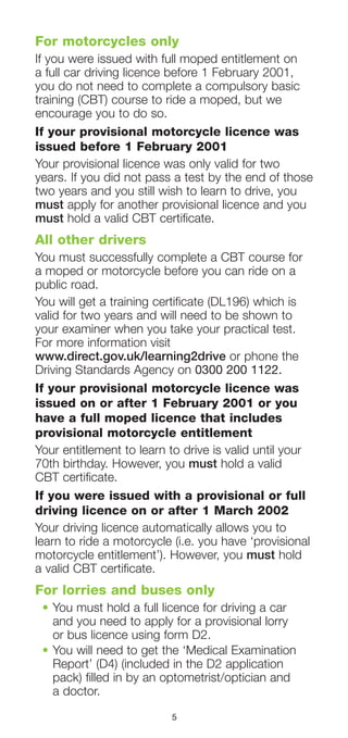 5
For motorcycles only
If you were issued with full moped entitlement on
a full car driving licence before 1 February 2001,
you do not need to complete a compulsory basic
training (CBT) course to ride a moped, but we
encourage you to do so.
If your provisional motorcycle licence was
issued before 1 February 2001
Your provisional licence was only valid for two
years. If you did not pass a test by the end of those
two years and you still wish to learn to drive, you
must apply for another provisional licence and you
must hold a valid CBT certificate.
All other drivers
You must successfully complete a CBT course for
a moped or motorcycle before you can ride on a
public road.
You will get a training certificate (DL196) which is
valid for two years and will need to be shown to
your examiner when you take your practical test.
For more information visit
www.direct.gov.uk/learning2drive or phone the
Driving Standards Agency on 0300 200 1122.
If your provisional motorcycle licence was
issued on or after 1 February 2001 or you
have a full moped licence that includes
provisional motorcycle entitlement
Your entitlement to learn to drive is valid until your
70th birthday. However, you must hold a valid
CBT certificate.
If you were issued with a provisional or full
driving licence on or after 1 March 2002
Your driving licence automatically allows you to
learn to ride a motorcycle (i.e. you have ‘provisional
motorcycle entitlement’). However, you must hold
a valid CBT certificate.
For lorries and buses only
•	You must hold a full licence for driving a car
and you need to apply for a provisional lorry
or bus licence using form D2.
•	You will need to get the ‘Medical Examination
Report’ (D4) (included in the D2 application
pack) filled in by an optometrist/optician and
a doctor.
 