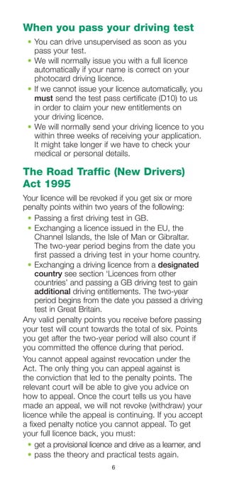6
When you pass your driving test
•	You can drive unsupervised as soon as you
pass your test.
•	We will normally issue you with a full licence
automatically if your name is correct on your
photocard driving licence.
•	If we cannot issue your licence automatically, you
must send the test pass certificate (D10) to us
in order to claim your new entitlements on
your driving licence.
•	We will normally send your driving licence to you
within three weeks of receiving your application.
It might take longer if we have to check your
medical or personal details.
The Road Traffic (New Drivers)
Act 1995
Your licence will be revoked if you get six or more
penalty points within two years of the following:
•	Passing a first driving test in GB.
•	Exchanging a licence issued in the EU, the
Channel Islands, the Isle of Man or Gibraltar.
The two-year period begins from the date you
first passed a driving test in your home country.
•	Exchanging a driving licence from a designated
country see section ‘Licences from other
countries’ and passing a GB driving test to gain
additional driving entitlements. The two-year
period begins from the date you passed a driving
test in Great Britain.
Any valid penalty points you receive before passing
your test will count towards the total of six. Points
you get after the two-year period will also count if
you committed the offence during that period.
You cannot appeal against revocation under the
Act. The only thing you can appeal against is
the conviction that led to the penalty points. The
relevant court will be able to give you advice on
how to appeal. Once the court tells us you have
made an appeal, we will not revoke (withdraw) your
licence while the appeal is continuing. If you accept
a fixed penalty notice you cannot appeal. To get
your full licence back, you must:
•	get a provisional licence and drive as a learner, and
•	pass the theory and practical tests again.
 