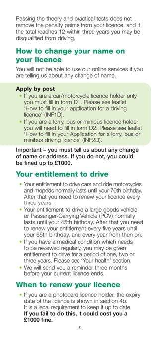 7
Passing the theory and practical tests does not
remove the penalty points from your licence, and if
the total reaches 12 within three years you may be
disqualified from driving.
How to change your name on
your licence
You will not be able to use our online services if you
are telling us about any change of name.
Apply by post
•	If you are a car/motorcycle licence holder only
you must fill in form D1. Please see leaflet
‘How to fill in your application for a driving
licence’ (INF1D).
•	If you are a lorry, bus or minibus licence holder
you will need to fill in form D2. Please see leaflet
‘How to fill in your Application for a lorry, bus or
minibus driving licence’ (INF2D).
Important – you must tell us about any change
of name or address. If you do not, you could
be fined up to £1000.
Your entitlement to drive
•	Your entitlement to drive cars and ride motorcycles
and mopeds normally lasts until your 70th birthday.
After that you need to renew your licence every
three years.
•	Your entitlement to drive a large goods vehicle
or Passenger-Carrying Vehicle (PCV) normally
lasts until your 45th birthday. After that you need
to renew your entitlement every five years until
your 65th birthday, and every year from then on.
•	If you have a medical condition which needs
to be reviewed regularly, you may be given
entitlement to drive for a period of one, two or
three years. Please see ‘Your health’ section.
•	We will send you a reminder three months
before your current licence ends.
When to renew your licence
•	If you are a photocard licence holder, the expiry
date of the licence is shown in section 4b.
It is a legal requirement to keep it up to date.
If you fail to do this, it could cost you a
£1000 fine.
 