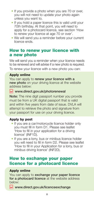 8
•	If you provide a photo when you are 70 or over,
you will not need to update your photo again
unless you want to.
•	If you hold a paper licence this is valid until your
70th birthday. At that point, you will need to
apply for a photocard licence, see section ‘How
to renew your licence at age 70 or over’.
•	We will send you a reminder before your current
licence ends.
How to renew your licence with
a new photo
We will send you a reminder when your licence needs
to be renewed and will advise if a new photo is required.
To renew your licence with a new photo you can:
Apply online
You can apply to renew your licence with a
new photo on your driving licence at the website
address below:
	 www.direct.gov.uk/photorenewal
Note: The nine digit passport number you provide
must be from a UK digital passport that is valid
and within five years from date of issue. DVLA will
attempt to retrieve the photo and signature from
your passport for use on your driving licence.
Apply by post
•	If you are a car/motorcycle licence holder only
you must fill in form D1. Please see leaflet
‘How to fill in your application for a driving
licence’ (INF1D).
•	If you are a lorry, bus or minibus licence holder
you will need to fill in form D2. Please see leaflet
‘How to fill in your Application for a lorry, bus or
minibus driving licence’ (INF2D).
How to exchange your paper
licence for a photocard licence
Apply online
You can apply to exchange your paper licence
for a photocard licence at the website address
below:
	 www.direct.gov.uk/licenceexchange
 