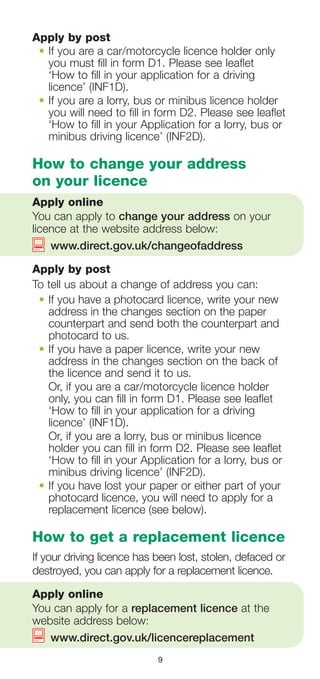 9
Apply by post
•	If you are a car/motorcycle licence holder only
you must fill in form D1. Please see leaflet
‘How to fill in your application for a driving
licence’ (INF1D).
•	If you are a lorry, bus or minibus licence holder
you will need to fill in form D2. Please see leaflet
‘How to fill in your Application for a lorry, bus or
minibus driving licence’ (INF2D).
How to change your address
on your licence
Apply online
You can apply to change your address on your
licence at the website address below:
	 www.direct.gov.uk/changeofaddress
Apply by post
To tell us about a change of address you can:
•	If you have a photocard licence, write your new
address in the changes section on the paper
counterpart and send both the counterpart and
photocard to us.
•	If you have a paper licence, write your new
address in the changes section on the back of
the licence and send it to us.
	 Or, if you are a car/motorcycle licence holder
only, you can fill in form D1. Please see leaflet
‘How to fill in your application for a driving
licence’ (INF1D).
	Or, if you are a lorry, bus or minibus licence
holder you can fill in form D2. Please see leaflet
‘How to fill in your Application for a lorry, bus or
minibus driving licence’ (INF2D).
•	If you have lost your paper or either part of your
photocard licence, you will need to apply for a
replacement licence (see below).
How to get a replacement licence
If your driving licence has been lost, stolen, defaced or
destroyed, you can apply for a replacement licence.
Apply online
You can apply for a replacement licence at the
website address below:
	 www.direct.gov.uk/licencereplacement
 