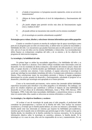 2. ¿Cuándo el mecanismo o el programa necesite reparación, existe un servicio de 
6 
mantenimiento? 
3. ¿Mejora de forma significativa el nivel de independencia y funcionamiento del 
niño? 
4. ¿Se puede adaptar para permitir niveles más altos de funcionamiento según 
crece y madura el niño? 
5. ¿Se puede utilizar un mecanismo más sencillo con los mismos resultados? 
6. ¿Es la tecnología en cuestión culturalmente aceptable? 
Estrategias para evaluar, diseñar y seleccionar sistemas informáticos para niños pequeños 
Cuando se considere la puesta en marcha de cualquier tipo de apoyo tecnológico como 
parte de un programa para un niño con minusvalías, se deben tener en cuenta las necesidades y 
habilidades del niño. Los mecanismos que pueden funcionar para un niño pueden no servir para 
otro, aún en el caso de niños con las mismas habilidades o minusvalías. Las recomendaciones 
deben basarse en evaluaciones completas del niño y de su entorno y de los objetivos del 
programa de intervención temprana. 
La tecnología y la habilidad del niño 
En primer lugar se miden las necesidades específicas y las habilidades del niño y se 
establecen los objetivos a alcanzar. Éstos deben reflejar resultados tanto funcionales como de 
desarrollo. Con los resultados de dicha evaluación y del estudio del entorno actual y futuro del 
niño, el equipo docente y la familia deciden que habilidades necesitará el niño para funcionar 
con éxito y controlar esos entornos. Como resultado, el equipo selecciona la tecnología de 
ayuda que satisfaga las necesidades inmediatas del niño y le prepare para enfrentarse a entornos 
futuros. Para correlacionar mejor las necesidades presentes y futuras el equipo pedagógico 
determinará los niveles actuales de desarrollo y funcionamiento, calculando el progreso en su 
desarrollo y decidirá qué tecnología será apropiada en el futuro próximo. 
Como se ha mencionado previamente, varios autores han intentado definir habilidades 
especificas necesarias para introducir a los niños pequeños a la informática. Sin embargo, son 
pocos los estudios empíricos que cuantifican o califican el impacto de estas habilidades de 
desarrollo en el uso eficaz de la informática (Behrmann, Jones y Wild, 1989; Bowser, 1989; 
Symington, 1990). Cada niño tiene necesidades, habilidades y características únicas y se deben 
tener en cuenta todas ellas cuando se selecciona un sistema informático o software. 
La tecnología y los objetivos familiares y escolares 
Al evaluar el uso de tecnología de ayuda para el niño pequeño, el profesional debe 
considerar las preocupaciones y recursos de la familia del niño. Esto incluye los recursos 
económicos y el tiempo que la familia pueda dedicar, así como sus intereses y prioridades. Una 
familia puede estar mas interesada en sistemas que mejoren las habilidades pre-académicas, 
mientras que otra lo puede estar en informática que permita jugar al niño. Cuando se deja que la 
familia decida, los miembros de la familia controlan los recursos necesarios. Se les presenta 
información objetiva sobre la tecnología en cuestión,y entonces, la familia decide. Si la 
tecnología se va a usar en casa, ellos son los responsables de su uso y mantenimiento. En ese 
 