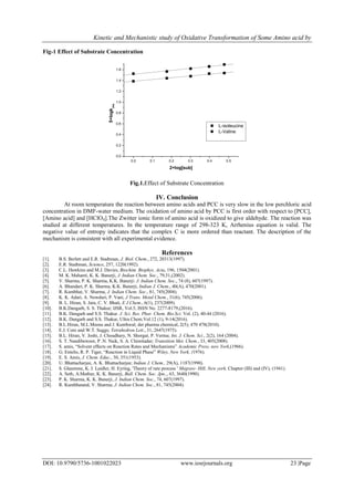 Kinetic and Mechanistic study of Oxidative Transformation of Some Amino acid by
DOI: 10.9790/5736-1001022023 www.iosrjournals.org 23 |Page
Fig-1 Effect of Substrate Concentration
0.0 0.1 0.2 0.3 0.4 0.5
0.0
0.2
0.4
0.6
0.8
1.0
1.2
1.4
1.6
5+logkobs
2+log[sub]
L-isoleucine
L-Valine
Fig.1.Effect of Substrate Concentration
IV. Conclusion
At room temperature the reaction between amino acids and PCC is very slow in the low perchloric acid
concentration in DMF-water medium. The oxidation of amino acid by PCC is first order with respect to [PCC],
[Amino acid] and [HClO4].The Zwitter ionic form of amino acid is oxidized to give aldehyde. The reaction was
studied at different temperatures. In the temperature range of 298-323 K, Arrhenius equation is valid. The
negative value of entropy indicates that the complex C is more ordered than reactant. The description of the
mechanism is consistent with all experimental evidence.
References
[1]. B.S. Berlett and E.R. Stadtman, J. Biol. Chem., 272, 20313(1997).
[2]. E.R. Stadtman, Science, 257, 1220(1992).
[3]. C.L. Hawkins and M.J. Davies, Biochim. Biophys. Acta, 196, 1504(2001).
[4]. M. K. Mahanti, K. K. Banerji, J. Indian Chem. Soc., 79,31,(2002).
[5]. V. Sharma, P. K. Sharma, K.K. Banerji: J. Indian Chem. Soc., 74 (8), 607(1997).
[6]. A. Bhandari, P. K. Sharma, K.K. Banerji, Indian J. Chem., 40(A), 470(2001).
[7]. R. Kumbhat, V. Sharma, J. Indian Chem. Soc., 81, 745(2004).
[8]. K. K. Adari, A. Nowduri, P. Vani, J Trans. Metal Chem., 31(6), 745(2006).
[9]. B. L. Hiran, S. Jain, C. V. Bhatt, E J Chem., 6(1), 237(2009).
[10]. B.K.Dangarh, S. S. Thakur; IJSR, Vol.5, ISSN No. 2277-8179,(2016).
[11]. B.K. Dangarh and S.S. Thakur. J. Sci. Res. Phar. Chem. Bio.Sci. Vol. (2), 40-44 (2016).
[12]. B.K. Dangarh and S.S. Thakur, Ultra Chem.Vol.12 (1), 9-14(2016).
[13]. B.L.Hiran, M.L.Meena and J. Kunthwal; der pharma chemical, 2(5); 470 478(2010).
[14]. E.J. Core and W.T. Suggs; Tetrahedron Lett., 31, 2647(1975).
[15]. B.L. Hiran, V. Joshi, J. Choudhary, N. Shorgar, P. Verma; Int. J. Chem. Sci., 2(2), 164 (2004).
[16]. S. T. Nandibewoor, P .N. Naik, S. A. Chimitadar; Transition Met. Chem., 33, 405(2008).
[17]. S. amis, “Solvent effects on Reaction Rates and Mechanisms” Academic Press, new York,(1966).
[18]. G. Entelis, R. P. Tiger, “Reaction in Liquid Phase” Wiley, New York, (1976).
[19]. E. S. Amis, J. Chem. Educ., 30, 351(1953).
[20]. U. Bhattacharjee, A. K. Bhattacharjee; Indian J. Chem., 29(A), 1187(1990).
[21]. S. Glasstone, K. J. Laidler, H. Eyring, 'Theory of rate process ' Megraw- Hill, New york. Chapter (III) and (IV), (1941).
[22]. A. Seth, A.Mathur, K. K. Banerji, Bull. Chem. Soc. Jpn.,, 63, 3640(1990).
[23]. P. K. Sharma, K. K. Banerji, J. Indian Chem. Soc., 74, 607(1997).
[24]. R. Kumbhatand, V. Sharma; J. Indian Chem. Soc., 81, 745(2004).
 