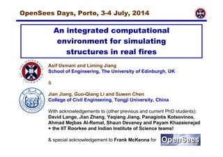 OpenSees Days, Porto, 3-4 July, 2014 
An integrated computational 
environment for simulating 
structures in real fires 
Asif Usmani and Liming Jiang 
School of Engineering, The University of Edinburgh, UK 
& 
Jian Jiang, Guo-Qiang Li and Suwen Chen 
College of Civil Engineering, Tongji University, China 
With acknowledgements to (other previous and current PhD students): 
David Lange, Jian Zhang, Yaqiang Jiang, Panagiotis Kotsovinos, 
Ahmad Mejbas Al-Remal, Shaun Devaney and Payam Khazaienejad 
+ the IIT Roorkee and Indian Institute of Science teams! 
& special acknowledgement to Frank McKenna for 
 