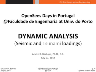 OpenSees Days in Portugal 
@FEUP 
p. 1 
Dynamic Analysis Notes 
Dr. André R. Barbosa 
July 03, 2014 
OpenSees 
Days 
in 
Portugal 
@Faculdade 
de 
Engenharia 
at 
Univ. 
do 
Porto 
DYNAMIC 
ANALYSIS 
(Seismic 
and 
Tsunami 
loadings) 
André 
R. 
Barbosa, 
Ph.D., 
P.E. 
July 
03, 
2014 
 