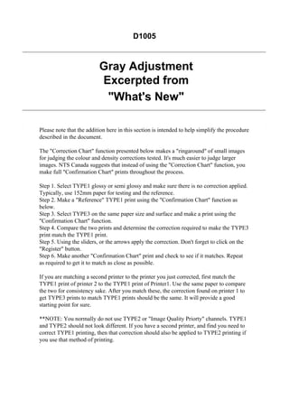 D1005

Gray Adjustment
Excerpted from
"What's New"
Please note that the addition here in this section is intended to help simplify the procedure
described in the document.
The "Correction Chart" function presented below makes a "ringaround" of small images
for judging the colour and density corrections tested. It's much easier to judge larger
images. NTS Canada suggests that instead of using the "Correction Chart" function, you
make full "Confirmation Chart" prints throughout the process.
Step 1. Select TYPE1 glossy or semi glossy and make sure there is no correction applied.
Typically, use 152mm paper for testing and the reference.
Step 2. Make a "Reference" TYPE1 print using the "Confirmation Chart" function as
below.
Step 3. Select TYPE3 on the same paper size and surface and make a print using the
"Confirmation Chart" function.
Step 4. Compare the two prints and determine the correction required to make the TYPE3
print match the TYPE1 print.
Step 5. Using the sliders, or the arrows apply the correction. Don't forget to click on the
"Register" button.
Step 6. Make another "Confirmation Chart" print and check to see if it matches. Repeat
as required to get it to match as close as possible.
If you are matching a second printer to the printer you just corrected, first match the
TYPE1 print of printer 2 to the TYPE1 print of Printer1. Use the same paper to compare
the two for consistency sake. After you match these, the correction found on printer 1 to
get TYPE3 prints to match TYPE1 prints should be the same. It will provide a good
starting point for sure.
**NOTE: You normally do not use TYPE2 or "Image Quality Priorty" channels. TYPE1
and TYPE2 should not look different. If you have a second printer, and find you need to
correct TYPE1 printing, then that correction should also be applied to TYPE2 printing if
you use that method of printing.

 