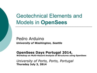 Geotechnical Elements and Models in OpenSees 
Pedro Arduino 
University of Washington, Seattle 
OpenSees Days Portugal 2014, 
Workshop on Multi-Hazard Analysis of Structures using OpenSees 
University of Porto, Porto, Portugal 
Thursday July 3, 2014  
