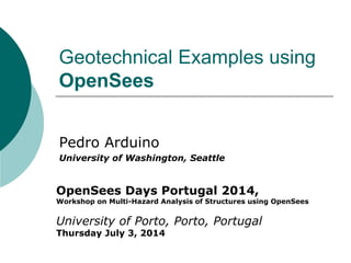 Geotechnical Examples using OpenSees 
Pedro Arduino 
University of Washington, Seattle 
OpenSees Days Portugal 2014, Workshop on Multi-Hazard Analysis of Structures using OpenSees University of Porto, Porto, Portugal Thursday July 3, 2014  