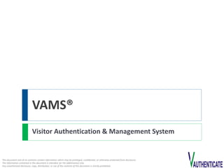 This document and all its contents contain information which may be privileged, confidential, or otherwise protected from disclosure.
The information contained in this document is intended for the addressee(s) only.
Any unauthorized disclosure, copy, distribution, or use of the contents of this document is strictly prohibited.
VAMS®
Visitor Authentication & Management System
 