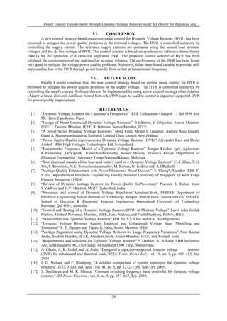 Power Quality Enhancement through Dynamic Voltage Restorer using Srf Theory for Balanced and…
29
VI. CONCLUSION
A new control strategy based on current mode control for Dynamic Voltage Restorer (DVR) has been
proposed to mitigate the power quality problems in the terminal voltages. The DVR is controlled indirectly by
controlling the supply current. The reference supply currents are estimated using the sensed load terminal
voltages and the dc bus voltage of DVR. The control scheme is based on synchronous reference frame theory
(SRFT) for the operation of a capacitor supported DVR. The proposed control scheme of DVR has been
validated the compensation of sag and swell in terminal voltages. The performance of the DVR has been found
very good to mitigate the voltage power quality problems. Moreover, it has been found capable to provide self-
supported dc bus of the DVR through power transfer from ac line at fundamental frequency.
VII. FUTURE SCOPE
Finally I would conclude that, the new control strategy based on current mode control for DVR is
proposed to mitigate the power quality problems in the supply voltage. The DVR is controlled indirectly by
controlling the supply current. In future this can be implemented by using a new control strategy of an Adaline
(Adaptive linear element) Artificial Neural Network (ANN) can be used to control a capacitor supported DVR
for power quality improvement.
REFERENCES
[1]. “Dynamic Voltage Restorer the Customer’s Perspective” IEEE Colloquium Glasgow 11 feb I998 Roy
Mc Hattie Caledonian Paper.
[2]. “Design of Shunt-Connected Dynamic Voltage Restorers” 0.Viktorin, J. Ghijselen, Senior Member,
IEEE, J. Dnesen, Member, IEEE, R. Behnans, Senior Member, IEEE.
[3]. “A Novel Series Dynamic Voltage Restorers” Ming Fang, Mister I. Gardiner, Andrew MacDougall,
Grant A. Mathieson Industrial Research Limited Chris tchurch New Zealand.
[4]. “Power Supply Quality improvement a Dynamic Voltage Restorer (DVR)” Alexander Kara and David
Amhof AB6 High Voltages Technologies Ltd, Switzerland.
[5]. “Fundamental Frequency Model of a Dynamic Voltage Restorer” Rengan Krishna Iyer, Agileswari
K.Ramasamy, Dr.VignaK. Ramachandaramuthy, Power Quality Research Group Department of
Electrical Engineering University TenagaNasionalKajang, Malaysia
[6]. “Two electrical models of the lead-acid battery used in a Dynamic Voltage Restorer” C.-J. Zhan, X.G.
Wu, S. Kromlidis, V.K. Ramachandaramurthy, M. Barnes, N. Jenkins and A.J.Ruddell.
[7]. “Voltage Quality Enhancement with Power Electronics Based Devices”. S. Chang*, Member IEEE Y.
S. Ho Department of Electrical Engineering Faculty National University of Singapore 10 Kent Ridge
Crescen Singapore 119260.
[8]. “Review of Dynamic Voltage Restorer for Power Quality ImProvement” Praveen. J, Bishnu Muni
S.V&Wdu and H.V. Maktbal, MGIT Hyderabad, India.
[9]. “Structures and control of Dynamic Voltage Regulators”ArindamGhosh, SMIEEE Department of
Electrical Engineering Indian Institute of Technology Kanpur 208016,India.GerardLedwich, SMIEEE
School of Electrical & Electronic Systems Engineering Queensland University of Technology
Brisbane, Qld 4001, Australia.
[10]. “Control and Testing of a Dynamic Voltage Restorer(DVR) at Medium Voltage” Level John Godsk
Nielsen, Michael Newman, Member, IEEE, Hans Nielsen, and FredeBlaabjerg, Fellow, IEEE.
[11]. “Transformer less Dynamic Voltage Restorer” B.H. Li, S.S. Choi and D.M. Vilathgamuwa.
[12]. “Dynamic Voltage Restorer Against Balanced and Unbalanced Voltage Sags: Modelling and
Simulation” P. T. Nguyen and Tapan. K. Saha, Senior Member, IEEE.
[13]. “Voltage Regulation using Dynamic Voltage Restorer for Large Frequency Variations” Amit Kumar
Jindal, Student Member, IEEE, ArindamGhosh, Senior Member, IEEE, and Avinash Joshi.
[14]. “Requirements and solutions for Dynamic Voltage Restorer”P. Daehler, R. Affolter ABB Industries
AG, ABB Industrie AG,5300 Turgi, Switzerland 5300 Turgi, Switzerland.
[15]. A. Ghosh, A. K. Jindal, and A. Joshi, “Design of a capacitor-supported dynamic voltage restorer
(DVR) for unbalanced and distorted loads,”IEEE Trans. Power Del., vol. 19, no. 1, pp. 405–413, Jan.
2004
[16]. J. G. Nielsen and F. Blaabjerg, “A detailed comparison of system topologies for dynamic voltage
restorers,” IEEE Trans. Ind. Appl., vol. 41, no. 5, pp. 1272–1280, Sep./Oct. 2005.
[17]. S. Sasitharan and M. K. Mishra, “Constant switching frequency band controller for dynamic voltage
restorer,” IET Power Electron., vol. 3, no. 5, pp. 657–667, Sep. 2010.
 