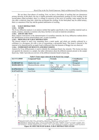 Karal Clay in the Far North Cameroon: Study on Behavioural Floor Structures
39
We see three clear phases of swelling. First, we have a first phase of swelling that can characterise
primary blowing. In this phase, the clay is slightly permeable and unsaturated, resulting in a low swelling. In the
second phase called secondary, there is a change in concavity of the curve of swelling, water seeped into the
clay after a relatively long time, which has accelerated the swelling. In the third phase may be called tertiary,
there is a saturation of the clay and the gradual stabilisation of swelling.
1.10. X-RAY DIFFRACTION
1.10.1. SCOPE
The X-ray diffraction analysis is an analysis method that applies specifically to the crystalline material such as
metals, ceramics, minerals, to mention only these, but that is not used on materials amorphous.
1.10.2. AIM OF THE TEST
Basic analysis well known in the characterisation of crystalline materials, the X-ray diffraction method allows
the identification of micro mineral phases and / or poly-crystalline.
1.10.3. PRINCIPLE OF X-RAY DIFFRACTION
The process returns to send x-ray emanating from a metal anode, and which are initially collected by a
collimator in a divergence slit with a view to transmitting a sub-parallel beam. This beam is directed to the
material to be characterised by an angle θ and is diffracted when the elements of Bragg's law are observed.
1.10.4. EXPRESSION OF RESULTS AND DISCUSSIONS
Analysis by X-ray diffractometry is used to identify the constituent Karal clay minerals. This license test does
not quantify the minerals in a sample, but rather information about the different minerals present in the sample
Karal clay. Table 5 provides an overview of the different minerals found in Karal clay.
Table 5: Some major minerals in the Karal clay sample
SS-VVV-PPPP Compound Name Formula Cristallisation
systeme
01-085-0457 (I) Quartz, low, syn SiO2 Hexagonal
00-058-2038 (N) Montmorillonite, calcian (Ca, Na) 0.3Al2 (Si,
Al)4O10(OH)2·xH2O
Monoclinic
01-078-2110 (*) Kaolinite Al4(OH)8(Si4O10) Triclinic
01-072-6233 (I) Iron Oxide Fe2O3 Orthorhombic
DEUTSOP JACQUES
01-072-6233 (I) - Iron Oxide - Fe2O3 - Y: 27.39 % - d x by: 1. - WL: 1.5406 - Orthorhombic - a 6.64280 - b 4.60030 - c 4.92630 - alpha 90.00
01-078-2110 (*) - Kaolinite - Al4(OH)8(Si4O10) - Y: 28.34 % - d x by: 1. - WL: 1.5406 - Triclinic - a 5.14971 - b 8.93507 - c 7.38549 - alpha 91
00-058-2038 (N) - Montmorillonite, calcian - (Ca,Na)0.3Al2(Si,Al)4O10(OH)2·xH2O - Y: 24.97 % - d x by: 1. - WL: 1.5406 - Monoclinic - a 5.1
01-085-0457 (I) - Quartz, low, syn - SiO2 - Y: 64.11 % - d x by: 0.9896 - WL: 1.5406 - Hexagonal - a 4.92100 - b 4.92100 - c 5.40000 - alpha
Operations: Fourier 14.795 x 1 | Smooth 0.286 | Strip kAlpha2 0.021 | Background 0.000,1.000 | Import
Type: 2Th/Th locked - Start: 5.000 ° - End: 60.000 ° - Step: 0.020 ° - Step time: 1. s - Temp.: 25 °C (Room) - Time Started: 8 s - 2-Theta: 5.0
Lin(Counts)
0
10
20
30
40
50
60
70
80
2-Theta - Scale
5 10 20 30 40 50 60
d=14.85315
d=4.19346
d=3.31149
d=3.21204
d=3.07101
d=2.44055
d=2.26624
d=1.80984
d=2.11681
d=2.22351
d=1.66607
d=3.45341
d=3.98365
d=3.61984
d=6.40028
d=5.72135
d=12.15096
d=7.00808
d=4.40160
d=1.73099
d=1.57730
d=2.02438
d=1.97046
d=1.93505
d=1.56318
d=2.35292
d=3.54388
Figure 10: SPECTRUM OF KARAL X-RAY DIFFRACTION STUDY
 