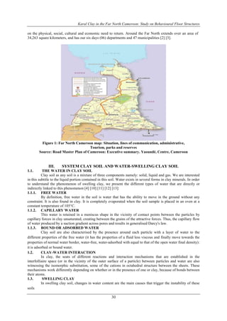 Karal Clay in the Far North Cameroon: Study on Behavioural Floor Structures
30
on the physical, social, cultural and economic need to return. Around the Far North extends over an area of
34,263 square kilometers, and has our six days (06) departments and 47 municipalities [2] [3].
Figure 1: Far North Cameroon map: Situation, lines of communication, administrative,
Tourism, parks and reserves
Source: Road Master Plan of Cameroon: Executive summary. Yaoundé, Centre, Cameroon
III. SYSTEM CLAY SOIL AND WATER-SWELLING CLAY SOIL
1.1. THE WATER IN CLAY SOIL
Clay soil as any soil is a mixture of three components namely: solid, liquid and gas. We are interested
in this subtitle to the liquid portion contained in this soil. Water exists in several forms in clay minerals. In order
to understand the phenomenon of swelling clay, we present the different types of water that are directly or
indirectly linked to this phenomenon [4] [10] [11] [12] [13]:
1.1.1. FREE WATER
By definition, free water in the soil is water that has the ability to move in the ground without any
constraint. It is also found in clay. It is completely evaporated when the soil sample is placed in an oven at a
constant temperature of 105°C.
1.1.2. CAPILLARY WATER
This water is retained in a meniscus shape in the vicinity of contact points between the particles by
capillary forces in clay unsaturated, creating between the grains of the attractive forces. Thus, the capillary flow
of water produced by a suction gradient across pores and results in generalised Darcy's law.
1.1.3. BOUND OR ADSORBED WATER
Clay soil are also characterised by the presence around each particle with a layer of water to the
different properties of the free water (it has the properties of a fluid less viscous and finally move towards the
properties of normal water border, water-free, water-adsorbed with equal to that of the open water final density):
it is adsorbed or bound water.
1.2. CLAY-WATER INTERACTION
In clay, the seats of different reactions and interaction mechanisms that are established in the
interfolliaire space (or in the vicinity of the outer surface of a particle) between particles and water are also
witnessing the isomorphic substitution, some of the cations in octahedral structure between the sheets. These
mechanisms work differently depending on whether or in the presence of one or clay, because of bonds between
their atoms.
1.3. SWELLING CLAY
In swelling clay soil, changes in water content are the main causes that trigger the instability of these
soils
 