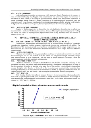 Karal Clay in the Far North Cameroon: Study on Behavioural Floor Structures
31
1.3.1. CAUSES SWELLING
And swelling clay compaction are phenomena which occur once there is fluctuation in the presence of
stress in water-swellable clay. The change in water content in a soil may have several origins. The main cause of
the increase in water content is the change in groundwater level, which varies with seasonal fluctuations in
natural groundwater regime. However, it is more variable due to the implementation of agricultural, hydro and
construction work of development planning, implementing drainage, pipes, and other technical work that alter
food groundwater, the flatness of the ground, the water permeability and the aeration zone [4] [5].
1.3.2. KINEMATICS OF SWELLING
Inspired by the literature review on the swelling clay soil, the kinetics of swelling clay is defined as a
parameter that is a function of the deformation and time. Because of the very low permeability clay, the swelling
rate is slow. The kinetics of swelling clay soil depends on the nature of clay, their water status and condition of
loading [9] [10] [11].
IV. PHYSICAL, CHEMICAL AND MINERALOGICAL TESTS KARAL CLAY:
RESULTS AND DISCUSSIONS
1.4. STRAIGHT SHEAR TEST (UU) IN THE BOX CASAGRANDE (NF P94-071-1)
Soil resistance is an absolutely necessary criterion that he should be read in the context of earthworks,
embankments, foundations, retaining structures; this in order to solve the problems of soil stability. The
determination of this resistance depends on several tests, including triaxial, the simple compression test and
direct shear tests. We will use it to determine the short-term characteristics of our sample. It will also determine
the total stresses.
1.4.1. SCOPE AND PURPOSE
The shear tests straight to the box, are carried out on all types of natural soil, reconstituted or artificial,
the maximum grain size is 5 mm for trials in the box 60mm. The test provides strength parameters, straight
shear materials tested, it is the cohesion C., bar and angle of internal friction υ, in degrees. These two
parameters are used to calculate stability in soil mechanics.
1.4.2. PRINCIPLE OF THE TEST
The test is performed on a sample of disturbed soil or not placed in a shear box consisting of two
independent half-boxes. The parting plane of the two half-boxes is a sliding plane corresponding to the plane of
the shear specimen. It consists in applying to the upper face of the specimen a vertical load (N) maintained
constant during the entire duration of the test. It is also to produce shear specimen in the horizontal plane
according to the sliding of the two half-boxes one with respect to another, by imposing a relative movement at a
constant speed of 2 mm / min. And finally, it is to measure the horizontal shear stress (τ) corresponding.
1.4.3. TEST RESULTS
Data from the shear test allowed us to represent the curves of shear unsaturated and saturated sample,
from which we got straight Coulomb which allowed us to identify the specific characteristics of our sample in
these two states. On unsaturated sample is obtained υu = 16.86 ° and Cu = 0.838 bar. And saturated sample was
obtained υu = 9.03 ° and Cu = 0.08 bar.
Right Coulomb for direct shear on unsaturated sample
0.0 0.5 1.0 1.5 2.0 2.5 3.0 3.5
0.0
0.2
0.4
0.6
0.8
1.0
1.2
1.4
1.6
1.8
2.0
Sample unsaturated
y = 0,303x + 0,838
Normal stresses (bar)
Shearstress(daN)
Figure 2: Right COULOMB for direct shear on unsaturated sample
 