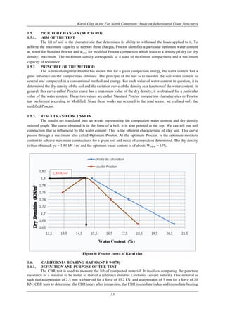Karal Clay in the Far North Cameroon: Study on Behavioural Floor Structures
33
1.5. PROCTOR CHANGES (NF P 94 093)
1.5.1. AIM OF THE TEST
The lift of soil is the characteristic that determines its ability to withstand the loads applied to it. To
achieve the maximum capacity to support these charges, Proctor identifies a particular optimum water content
w, noted for Standard Proctor and wopm for modified Proctor compaction which leads to a density ρd dry (or dry
density) maximum. The maximum density corresponds to a state of maximum compactness and a maximum
capacity of resistance.
1.5.2. PRINCIPLE OF THE METHOD
The American engineer Proctor has shown that for a given compaction energy, the water content had a
great influence on the compactness obtained. The principle of the test is to moisten the soil water content to
several and compacted in a conventional method and energy. For each value of water content in question, it is
determined the dry density of the soil and the variation curve of the density as a function of the water content. In
general, this curve called Proctor curve has a maximum value of the dry density, it is obtained for a particular
value of the water content. These two values are called Standard Proctor compaction characteristics or Proctor
test performed according to Modified. Since these works are oriented in the road sector, we realised only the
modified Proctor.
1.5.3. RESULTS AND DISCUSSION
The results are translated into an x-axis representing the compaction water content and dry density
ordered graph. The curve obtained is in the form of a bell, it is also pointed at the top. We can tell our soil
compaction that is influenced by the water content: This is the inherent characteristic of clay soil. This curve
passes through a maximum also called Optimum Proctor. At the optimum Proctor, is the optimum moisture
content to achieve maximum compactness for a given soil and mode of compaction determined. The dry density
is thus obtained: γd = 1.80 kN / m3
and the optimum water content is of about: WOPM = 15%.
Figure 6: Proctor curve of Karal clay
1.6. CALIFORNIA BEARING RATIO (NP F 94078)
1.6.1. DEFINITION AND PURPOSE OF THE TEST
The CBR test is used to measure the lift of compacted material. It involves comparing the puncture
resistance of a material to be tested to that of a reference material California (severe natural). This material is
such that a depression of 2.5 mm is observed for a force of 13.2 kN; and a depression of 5 mm for a force of 20
KN. CBR tests to determine: the CBR index after immersion, the CBR immediate index and immediate bearing
 