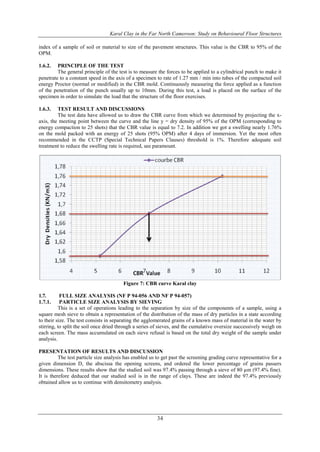 Karal Clay in the Far North Cameroon: Study on Behavioural Floor Structures
34
index of a sample of soil or material to size of the pavement structures. This value is the CBR to 95% of the
OPM.
1.6.2. PRINCIPLE OF THE TEST
The general principle of the test is to measure the forces to be applied to a cylindrical punch to make it
penetrate to a constant speed in the axis of a specimen to rate of 1.27 mm / min into tubes of the compacted soil
energy Proctor (normal or modified) in the CBR mold. Continuously measuring the force applied as a function
of the penetration of the punch usually up to 10mm. During this test, a load is placed on the surface of the
specimen in order to simulate the load that the structure of the floor exercises.
1.6.3. TEST RESULT AND DISCUSSIONS
The test data have allowed us to draw the CBR curve from which we determined by projecting the x-
axis, the meeting point between the curve and the line y = dry density of 95% of the OPM (corresponding to
energy compaction to 25 shots) that the CBR value is equal to 7.2. In addition we got a swelling nearly 1.76%
on the mold packed with an energy of 25 shots (95% OPM) after 4 days of immersion. Yet the most often
recommended in the CCTP (Special Technical Papers Clauses) threshold is 1%. Therefore adequate soil
treatment to reduce the swelling rate is required, see paramount.
Figure 7: CBR curve Karal clay
1.7. FULL SIZE ANALYSIS (NF P 94-056 AND NF P 94-057)
1.7.1. PARTICLE SIZE ANALYSIS BY SIEVING
This is a set of operations leading to the separation by size of the components of a sample, using a
square mesh sieve to obtain a representation of the distribution of the mass of dry particles in a state according
to their size. The test consists in separating the agglomerated grains of a known mass of material in the water by
stirring, to split the soil once dried through a series of sieves, and the cumulative oversize successively weigh on
each screen. The mass accumulated on each sieve refusal is based on the total dry weight of the sample under
analysis.
PRESENTATION OF RESULTS AND DISCUSSION
The test particle size analysis has enabled us to get past the screening grading curve representative for a
given dimension D, the abscissa the opening screens, and ordered the lower percentage of grains passers
dimensions. These results show that the studied soil was 97.4% passing through a sieve of 80 µm (97.4% fine).
It is therefore deduced that our studied soil is in the range of clays. These are indeed the 97.4% previously
obtained allow us to continue with densitometry analysis.
 