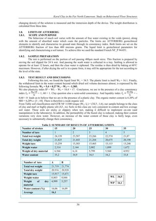Karal Clay in the Far North Cameroon: Study on Behavioural Floor Structures
36
changing density of the solution is measured and the immersion depth of the device. The weight distribution is
calculated from these data.
1.8. LIMITS OF ATTERBERG
1.8.1. SCOPE AND PURPOSE
The behaviour of much soil varies with the amount of free water existing in the voids (pores), along
with the amount of absorbed water which coats the particles. The limits are ATTERBERG geotechnical
elements to identify and characterise its ground state through its consistency index. Both limits are set on the
ATTERBERG fraction of less than 400 microns grains. The liquid limit is geotechnical parameters for
identifying and characterising a soil nature. To achieve this we used the standard French NF_P 94-051.
1.8.2. SAMPLE PREPARATION
The test is performed on the portion of soil passing 400μm mesh sieve. This fraction is prepared by
sieving the soil dipped for 24 h wet. And passing the wash water is collected in a tray. Settling is allowed to
operate for at least 12 hours, and then the clear water is siphoned. The residue is then dried by baking at 60°C
maximum. However, if after drying the soil is in a paste form, it may still be appropriate for the test according to
the level of the state.
1.8.3. TEST RESULT AND DISCUSSIONS
Following this test, we found the liquid limit WL = 34.5. The plastic limit is itself WP = 16.1. Finally,
the withdrawal limit in the water content beyond which dried soil volume decreases almost, is expressed by the
following formula: WS = 5,4 + 0,27 WL - WP = - 1,385.
We also plasticity index IP = WL – WP = 18,4 ˃ 17. Conclusion, we are in the presence of a clay consistency
index = 1, 60 ˃ 1. Clay question also a semi-solid consistency. And liquidity index = -
0,60 ˂ 0 leads us to believe that we are in the presence of a plastic clay. The organic matter content is 6.20% of
MO = 6,20% ϵ [3 ; 10]. There is therefore a weak organic soil.
From Table soil classification end GTR NF 11300 torque (WL; IC) = (34,5 ; 1,6), our sample belongs to the class
of clay and marl or highly plastic silt (A3 , ts). Soils in this class are very consistent in content and low average
soil water. These soils are sticky or slippery when wet, making it difficult to implement on-site (and
manipulation in the laboratory). In addition, the permeability of the Karal clay is reduced, making their content
variations very slow water. However, an increase of the water content of these clay is fairly large, even
necessary to substantially change their consistency.
Table 2: SUMMARY OF RESULTS OF ATTERBERG LIMITS
Number of strokes 15 20 25 30 35
Number of tare 1 2 3 4 5
Total wet weight 24,139 23,587 23,266 22,574 21,87
Total dry weight 21,825 21,443 21,264 20,675 20,198
Weight tare 15,259 15,303 15,465 15,115 15,246
Weight water 2,314 2,144 2,002 1,899 1,672
Weight of dry material 6,566 6,14 5,799 5,560 4,952
Water content 35,2 34,9 34,5 34,2 33,8
Number of tare A B
Total wet weight 21,719 21,774
Total dry weight 20,916 20,928
Weight tare 15,917 15,671
Weight water 0,803 0,846
Weight of dry
material
4,999 5,257
Water content (%) 16,06 16,09
Average 16,1
WL 34,5
WP 16,1
IP 18,4
 