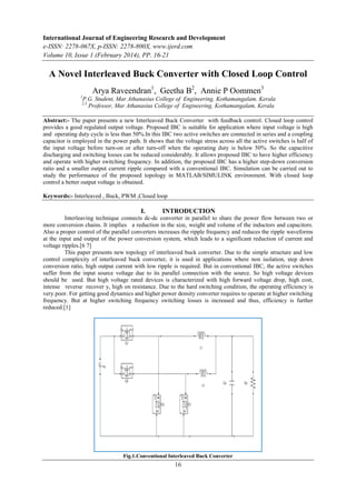 International Journal of Engineering Research and Development
e-ISSN: 2278-067X, p-ISSN: 2278-800X, www.ijerd.com
Volume 10, Issue 1 (February 2014), PP. 16-21
16
A Novel Interleaved Buck Converter with Closed Loop Control
Arya Raveendran1
, Geetha B2
, Annie P Oommen3
1
P.G. Student, Mar Athanasius College of Engineering, Kothamangalam, Kerala
2,3
Professor, Mar Athanasius College of Engineering, Kothamangalam, Kerala
Abstract:- The paper presents a new Interleaved Buck Converter with feedback control. Closed loop control
provides a good regulated output voltage. Proposed IBC is suitable for application where input voltage is high
and operating duty cycle is less than 50%.In this IBC two active switches are connected in series and a coupling
capacitor is employed in the power path. It shows that the voltage stress across all the active switches is half of
the input voltage before turn-on or after turn-off when the operating duty is below 50%. So the capacitive
discharging and switching losses can be reduced considerably. It allows proposed IBC to have higher efficiency
and operate with higher switching frequency. In addition, the proposed IBC has a higher step-down conversion
ratio and a smaller output current ripple compared with a conventional IBC. Simulation can be carried out to
study the performance of the proposed topology in MATLAB/SIMULINK environment. With closed loop
control a better output voltage is obtained.
Keywords:- Interleaved , Buck, PWM ,Closed loop
I. INTRODUCTION
Interleaving technique connects dc-dc converter in parallel to share the power flow between two or
more conversion chains. It implies a reduction in the size, weight and volume of the inductors and capacitors.
Also a proper control of the parallel converters increases the ripple frequency and reduces the ripple waveforms
at the input and output of the power conversion system, which leads to a significant reduction of current and
voltage ripples.[6 7]
This paper presents new topology of interleaved buck converter. Due to the simple structure and low
control complexity of interleaved buck converter, it is used in applications where non isolation, step down
conversion ratio, high output current with low ripple is required. But in conventional IBC, the active switches
suffer from the input source voltage due to its parallel connection with the source. So high voltage devices
should be used. But high voltage rated devices is characterized with high forward voltage drop, high cost,
intense reverse recover y, high on resistance. Due to the hard switching condition, the operating efficiency is
very poor. For getting good dynamics and higher power density converter requires to operate at higher switching
frequency. But at higher switching frequency switching losses is increased and thus, efficiency is further
reduced.[1]
Fig.1.Conventional Interleaved Buck Converter
 